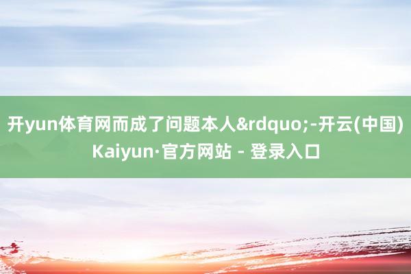 开yun体育网而成了问题本人&rdquo;-开云(中国)Kaiyun·官方网站 - 登录入口