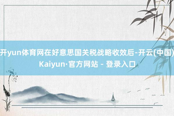 开yun体育网在好意思国关税战略收效后-开云(中国)Kaiyun·官方网站 - 登录入口