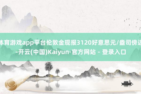 体育游戏app平台伦敦金现报3120好意思元/盎司傍边-开云(中国)Kaiyun·官方网站 - 登录入口