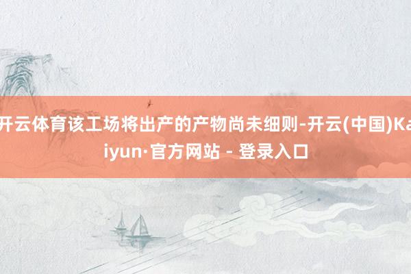开云体育该工场将出产的产物尚未细则-开云(中国)Kaiyun·官方网站 - 登录入口