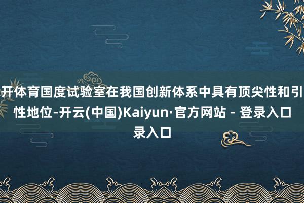 云开体育国度试验室在我国创新体系中具有顶尖性和引颈性地位-开云(中国)Kaiyun·官方网站 - 登录入口
