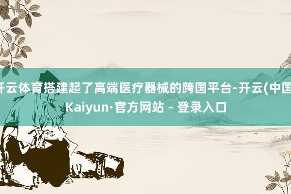 开云体育搭建起了高端医疗器械的跨国平台-开云(中国)Kaiyun·官方网站 - 登录入口