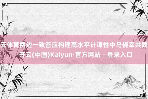开云体育两边一致答应构建高水平计谋性中马侥幸共同体-开云(中国)Kaiyun·官方网站 - 登录入口