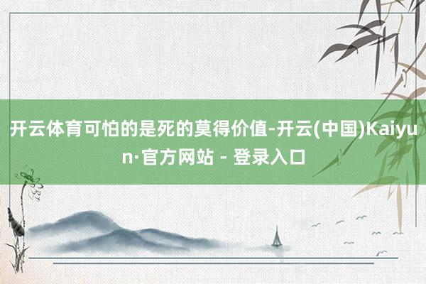 开云体育可怕的是死的莫得价值-开云(中国)Kaiyun·官方网站 - 登录入口