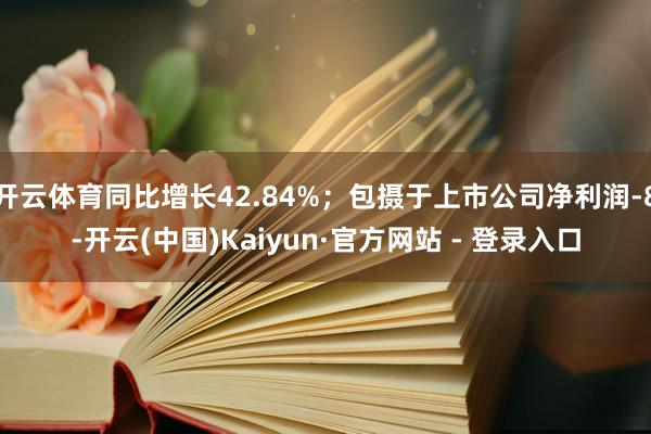 开云体育同比增长42.84%；包摄于上市公司净利润-8-开云(中国)Kaiyun·官方网站 - 登录入口