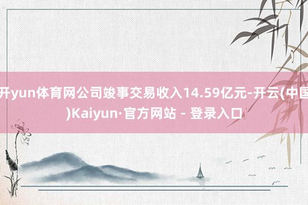 开yun体育网公司竣事交易收入14.59亿元-开云(中国)Kaiyun·官方网站 - 登录入口
