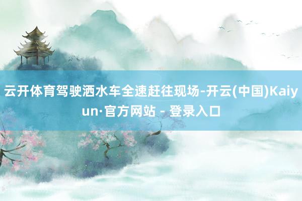 云开体育驾驶洒水车全速赶往现场-开云(中国)Kaiyun·官方网站 - 登录入口