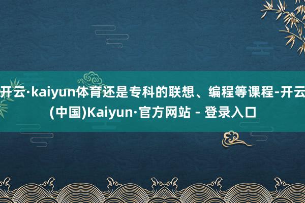 开云·kaiyun体育还是专科的联想、编程等课程-开云(中国)Kaiyun·官方网站 - 登录入口