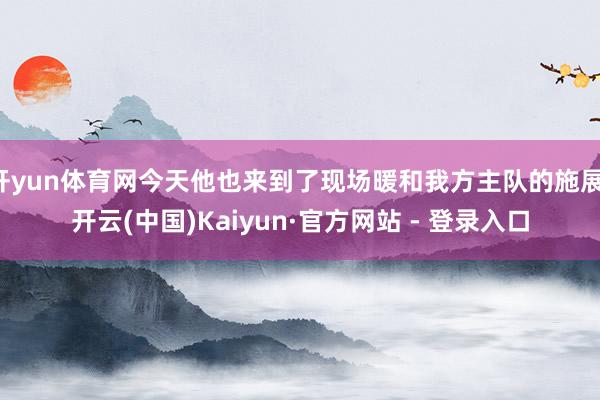 开yun体育网今天他也来到了现场暖和我方主队的施展-开云(中国)Kaiyun·官方网站 - 登录入口