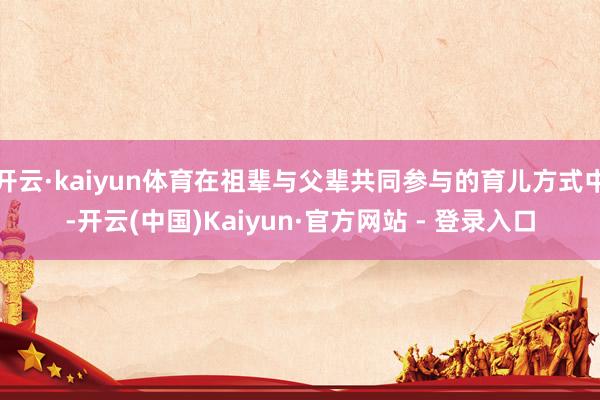 开云·kaiyun体育在祖辈与父辈共同参与的育儿方式中-开云(中国)Kaiyun·官方网站 - 登录入口
