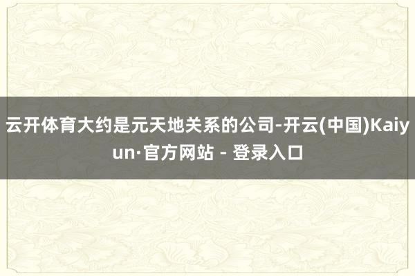 云开体育大约是元天地关系的公司-开云(中国)Kaiyun·官方网站 - 登录入口