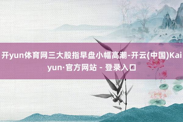 开yun体育网三大股指早盘小幅高潮-开云(中国)Kaiyun·官方网站 - 登录入口
