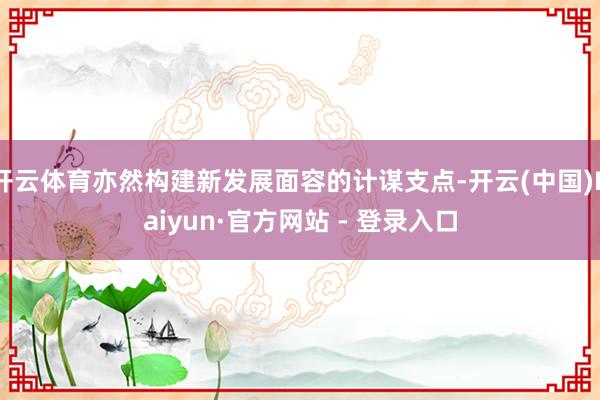 开云体育亦然构建新发展面容的计谋支点-开云(中国)Kaiyun·官方网站 - 登录入口