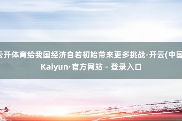 云开体育给我国经济自若初始带来更多挑战-开云(中国)Kaiyun·官方网站 - 登录入口