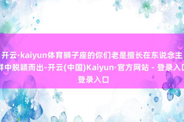 开云·kaiyun体育狮子座的你们老是擅长在东说念主群中脱颖而出-开云(中国)Kaiyun·官方网站 - 登录入口