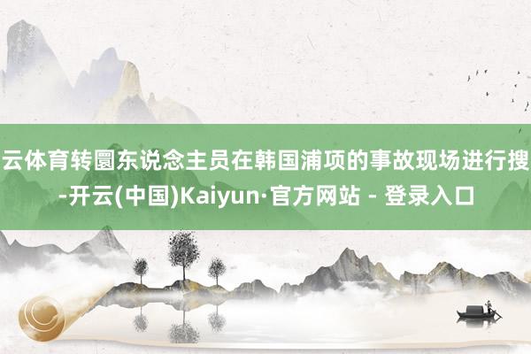 开云体育转圜东说念主员在韩国浦项的事故现场进行搜救-开云(中国)Kaiyun·官方网站 - 登录入口