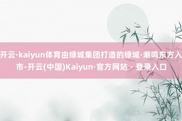 开云·kaiyun体育由绿城集团打造的绿城·潮鸣东方入市-开云(中国)Kaiyun·官方网站 - 登录入口