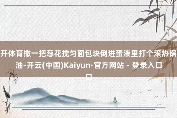 云开体育撒一把葱花搅匀面包块倒进蛋液里打个滚热锅凉油-开云(中国)Kaiyun·官方网站 - 登录入口