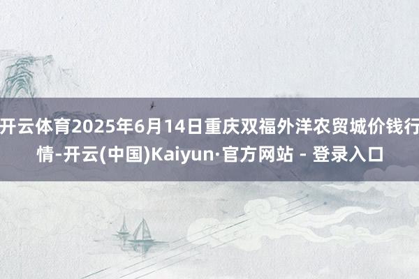 开云体育2025年6月14日重庆双福外洋农贸城价钱行情-开云(中国)Kaiyun·官方网站 - 登录入口