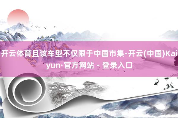 开云体育且该车型不仅限于中国市集-开云(中国)Kaiyun·官方网站 - 登录入口