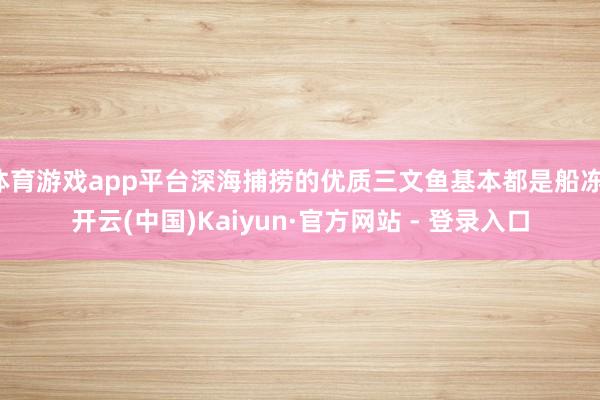体育游戏app平台深海捕捞的优质三文鱼基本都是船冻-开云(中国)Kaiyun·官方网站 - 登录入口