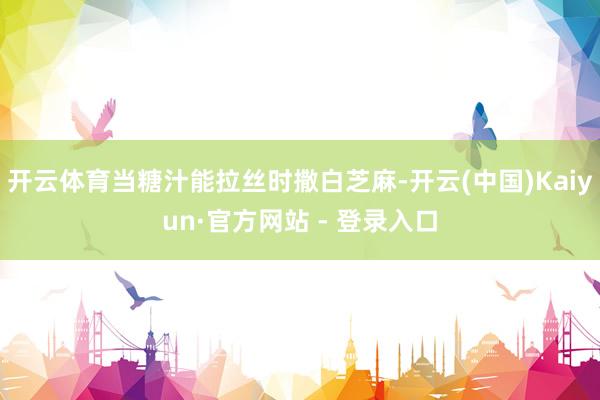 开云体育当糖汁能拉丝时撒白芝麻-开云(中国)Kaiyun·官方网站 - 登录入口