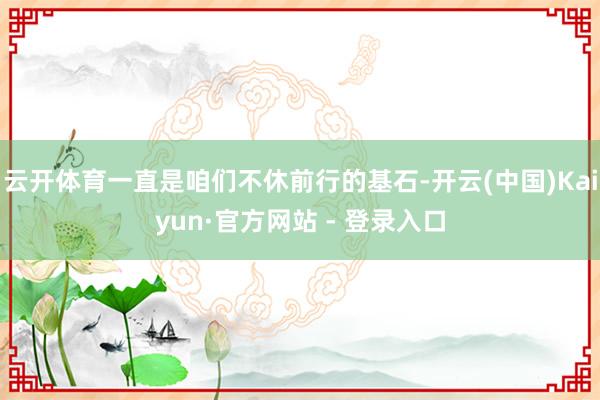 云开体育一直是咱们不休前行的基石-开云(中国)Kaiyun·官方网站 - 登录入口