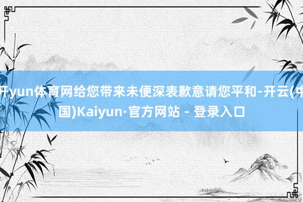开yun体育网给您带来未便深表歉意请您平和-开云(中国)Kaiyun·官方网站 - 登录入口