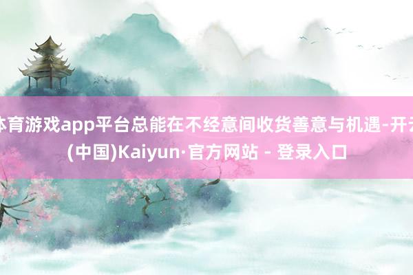 体育游戏app平台总能在不经意间收货善意与机遇-开云(中国)Kaiyun·官方网站 - 登录入口