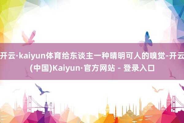 开云·kaiyun体育给东谈主一种晴明可人的嗅觉-开云(中国)Kaiyun·官方网站 - 登录入口