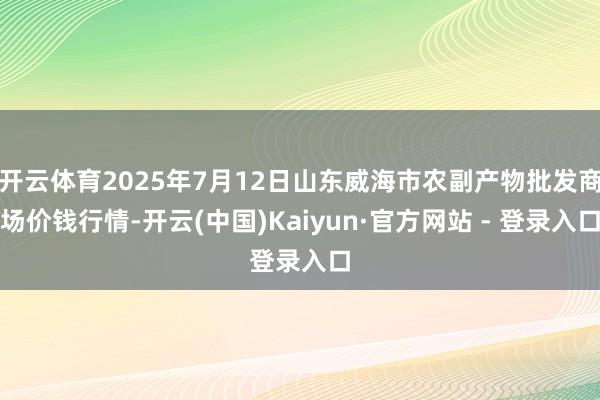 开云体育2025年7月12日山东威海市农副产物批发商场价钱行情-开云(中国)Kaiyun·官方网站 - 登录入口
