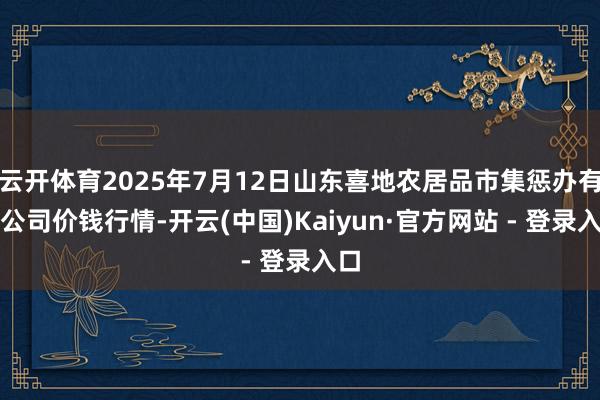 云开体育2025年7月12日山东喜地农居品市集惩办有限公司价钱行情-开云(中国)Kaiyun·官方网站 - 登录入口