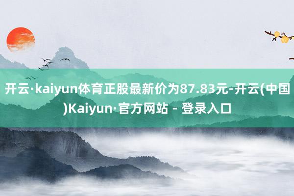 开云·kaiyun体育正股最新价为87.83元-开云(中国)Kaiyun·官方网站 - 登录入口