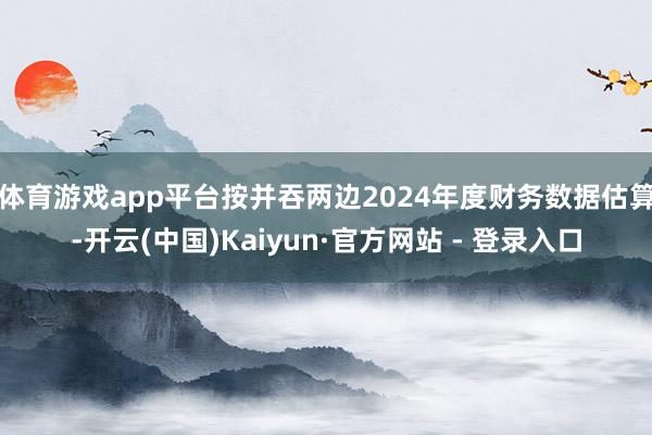 体育游戏app平台按并吞两边2024年度财务数据估算-开云(中国)Kaiyun·官方网站 - 登录入口