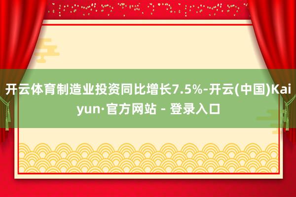 开云体育制造业投资同比增长7.5%-开云(中国)Kaiyun·官方网站 - 登录入口