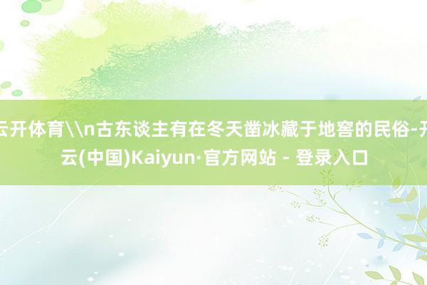 云开体育\n古东谈主有在冬天凿冰藏于地窖的民俗-开云(中国)Kaiyun·官方网站 - 登录入口