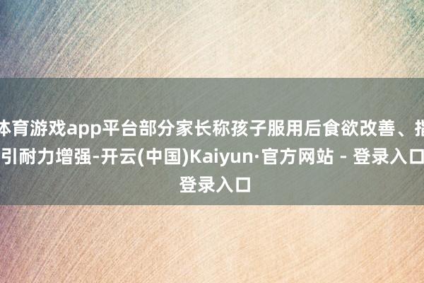 体育游戏app平台部分家长称孩子服用后食欲改善、指引耐力增强-开云(中国)Kaiyun·官方网站 - 登录入口
