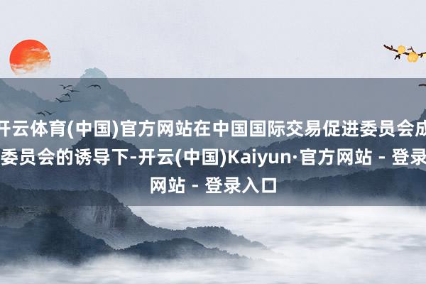 开云体育(中国)官方网站在中国国际交易促进委员会成齐市委员会的诱导下-开云(中国)Kaiyun·官方网站 - 登录入口