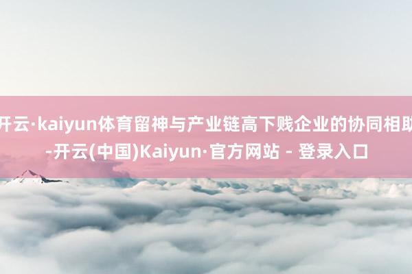 开云·kaiyun体育留神与产业链高下贱企业的协同相助-开云(中国)Kaiyun·官方网站 - 登录入口