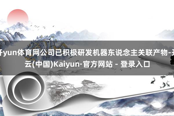 开yun体育网公司已积极研发机器东说念主关联产物-开云(中国)Kaiyun·官方网站 - 登录入口