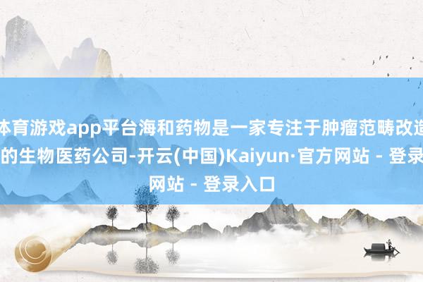 体育游戏app平台海和药物是一家专注于肿瘤范畴改造药物的生物医药公司-开云(中国)Kaiyun·官方网站 - 登录入口