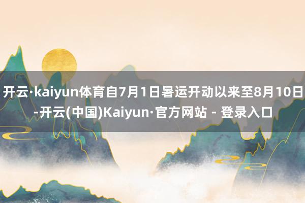 开云·kaiyun体育自7月1日暑运开动以来至8月10日-开云(中国)Kaiyun·官方网站 - 登录入口