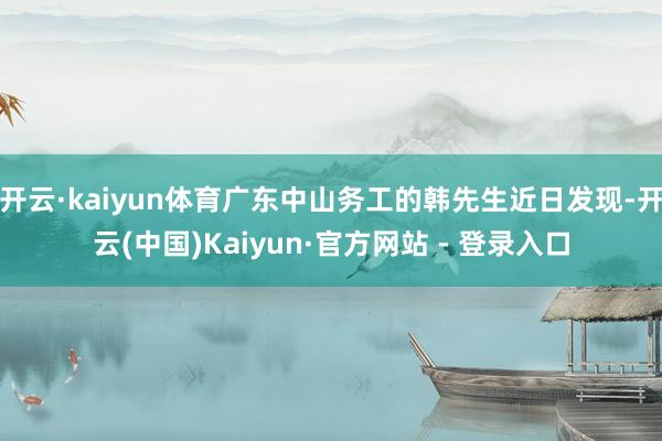 开云·kaiyun体育广东中山务工的韩先生近日发现-开云(中国)Kaiyun·官方网站 - 登录入口