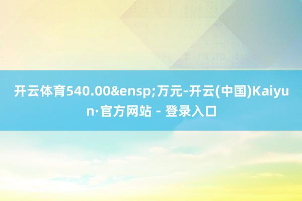 开云体育540.00 万元-开云(中国)Kaiyun·官方网站 - 登录入口