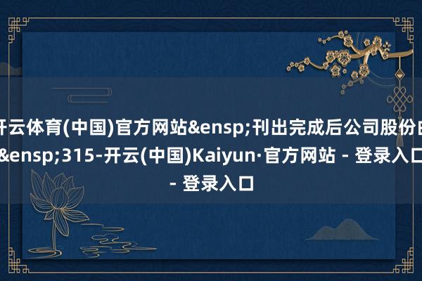 开云体育(中国)官方网站&ensp;刊出完成后公司股份由&ensp;315-开云(中国)Kaiyun·官方网站 - 登录入口
