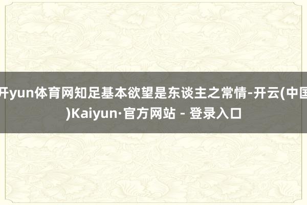 开yun体育网知足基本欲望是东谈主之常情-开云(中国)Kaiyun·官方网站 - 登录入口
