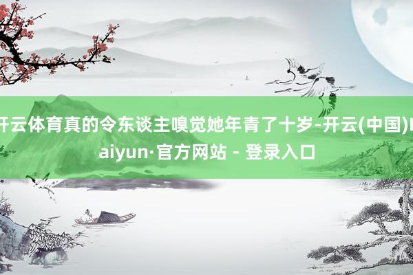 开云体育真的令东谈主嗅觉她年青了十岁-开云(中国)Kaiyun·官方网站 - 登录入口