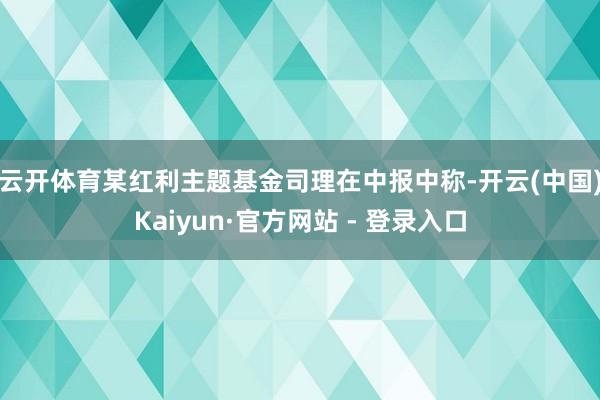 云开体育　　某红利主题基金司理在中报中称-开云(中国)Kaiyun·官方网站 - 登录入口