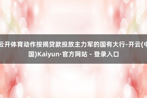 云开体育　　动作按揭贷款投放主力军的国有大行-开云(中国)Kaiyun·官方网站 - 登录入口