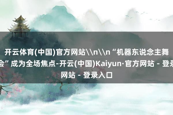 开云体育(中国)官方网站\n\n“机器东说念主舞林大会”成为全场焦点-开云(中国)Kaiyun·官方网站 - 登录入口